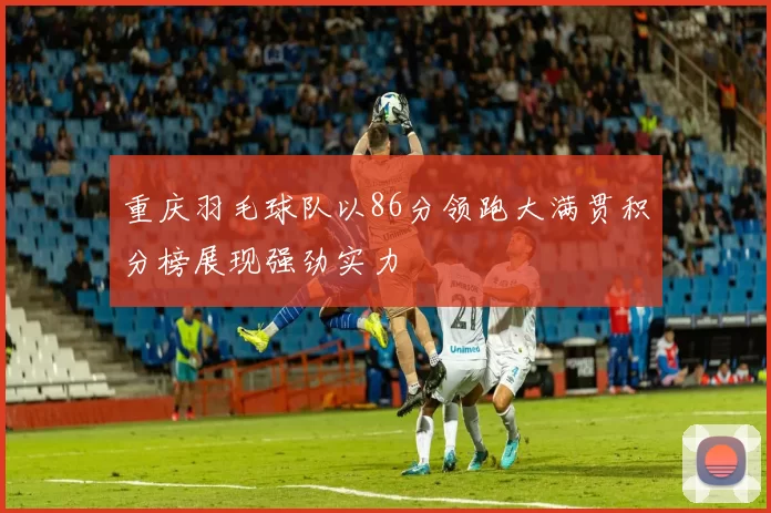 重庆羽毛球队以86分领跑大满贯积分榜展现强劲实力