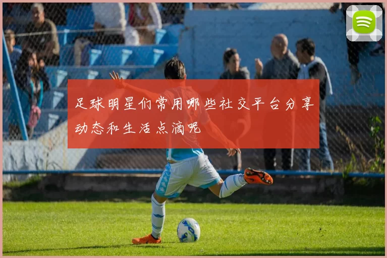 足球明星们常用哪些社交平台分享动态和生活点滴呢