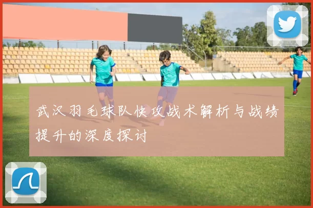 武汉羽毛球队快攻战术解析与战绩提升的深度探讨