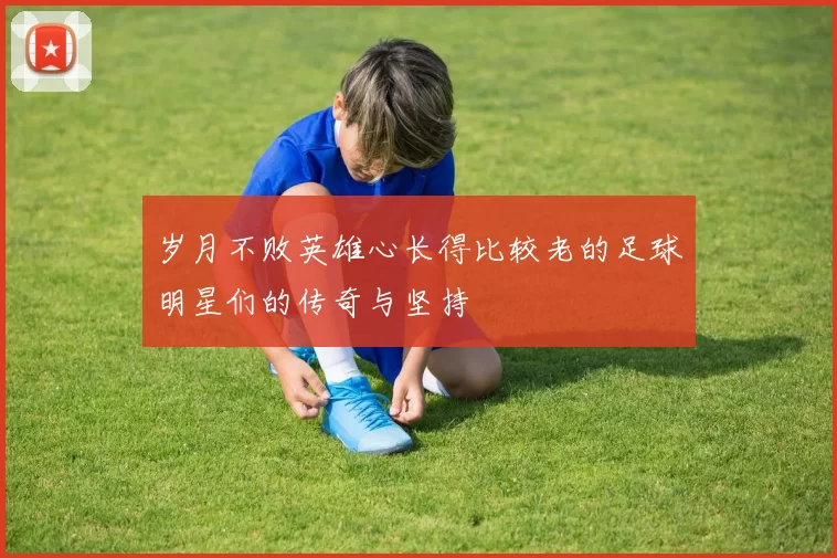 岁月不败英雄心长得比较老的足球明星们的传奇与坚持