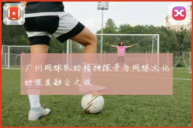 广州网球队的精神探寻与网球文化的深度融合之旅