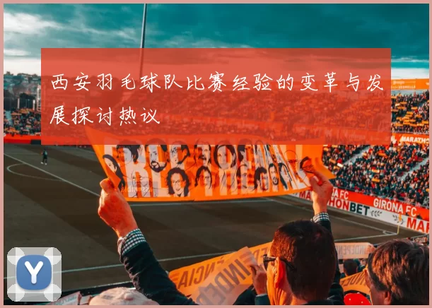 西安羽毛球队比赛经验的变革与发展探讨热议